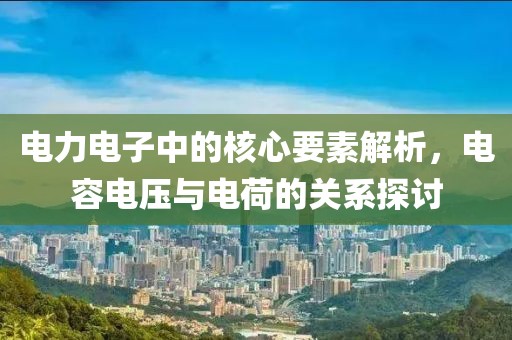 电力电子中的核心要素解析，电容电压与电荷的关系探讨