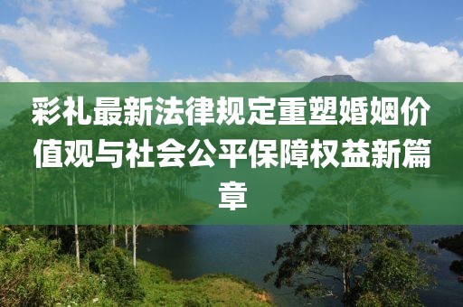 彩礼最新法律规定重塑婚姻价值观与社会公平保障权益新篇章