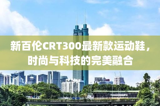 新百伦CRT300最新款运动鞋，时尚与科技的完美融合