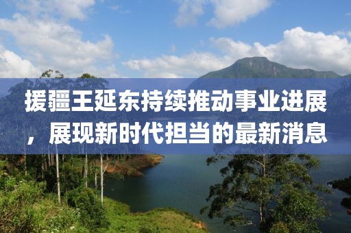 援疆王延东持续推动事业进展，展现新时代担当的最新消息