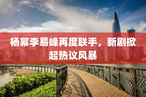 杨幂李易峰再度联手，新剧掀起热议风暴