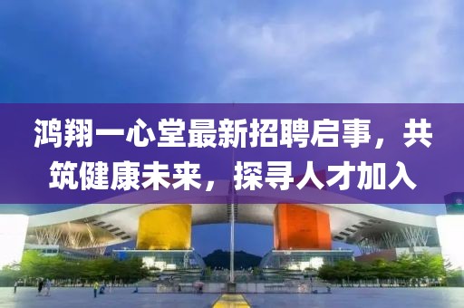 鸿翔一心堂最新招聘启事，共筑健康未来，探寻人才加入