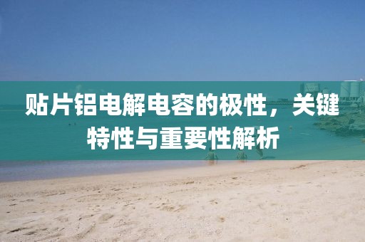 贴片铝电解电容的极性，关键特性与重要性解析