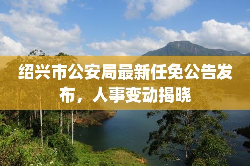 绍兴市公安局最新任免公告发布，人事变动揭晓