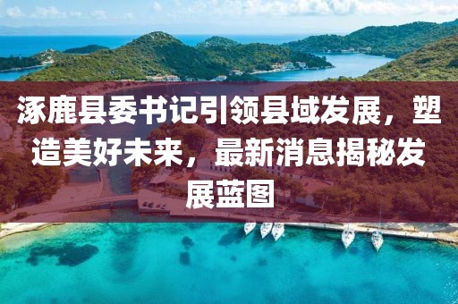 涿鹿县委书记引领县域发展，塑造美好未来，最新消息揭秘发展蓝图