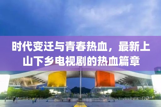 时代变迁与青春热血，最新上山下乡电视剧的热血篇章