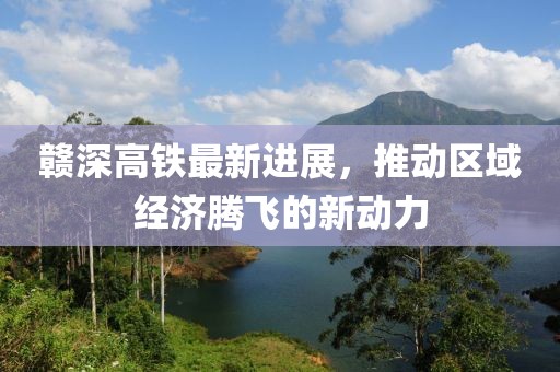 赣深高铁最新进展，推动区域经济腾飞的新动力