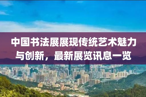 中国书法展展现传统艺术魅力与创新，最新展览讯息一览