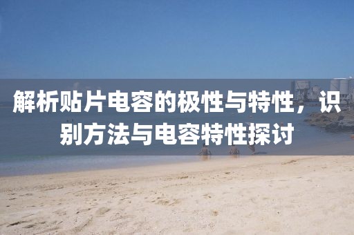 解析贴片电容的极性与特性，识别方法与电容特性探讨
