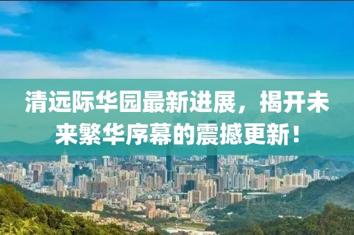 清远际华园最新进展，揭开未来繁华序幕的震撼更新！