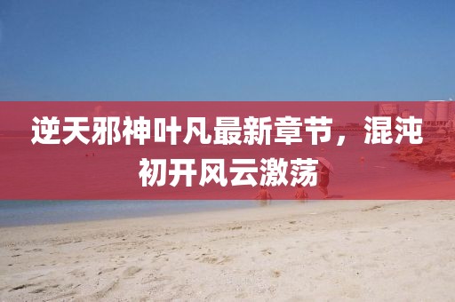 逆天邪神叶凡最新章节，混沌初开风云激荡
