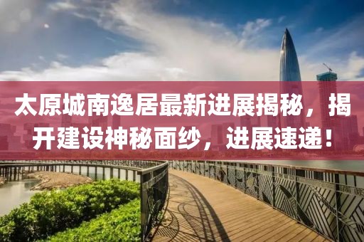 太原城南逸居最新进展揭秘，揭开建设神秘面纱，进展速递！