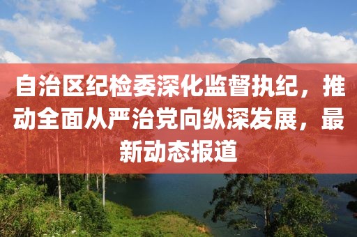 自治区纪检委深化监督执纪，推动全面从严治党向纵深发展，最新动态报道
