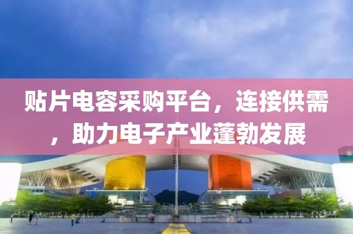 贴片电容采购平台，连接供需，助力电子产业蓬勃发展