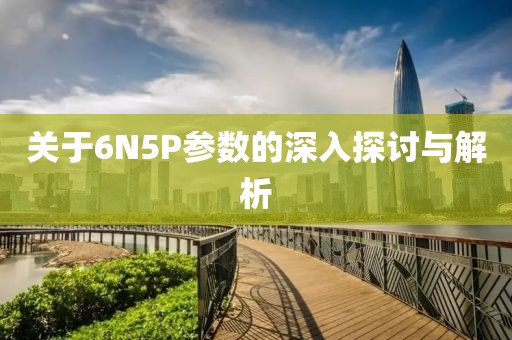 关于6N5P参数的深入探讨与解析