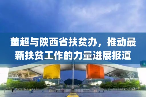 董超与陕西省扶贫办，推动最新扶贫工作的力量进展报道
