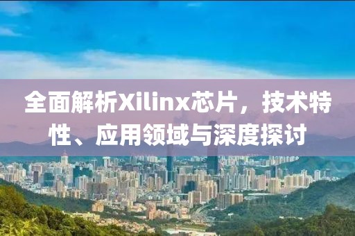 全面解析Xilinx芯片，技术特性、应用领域与深度探讨