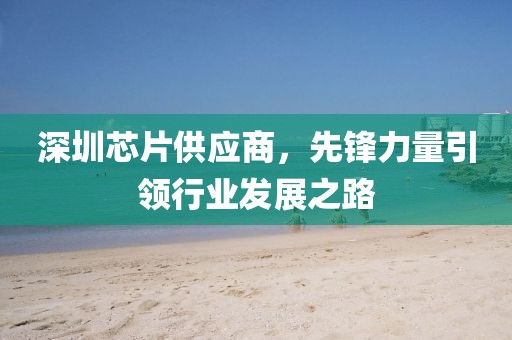 深圳芯片供应商，先锋力量引领行业发展之路