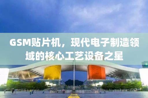 GSM贴片机，现代电子制造领域的核心工艺设备之星