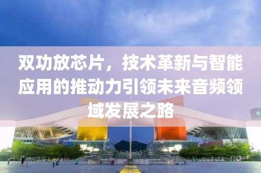 双功放芯片，技术革新与智能应用的推动力引领未来音频领域发展之路