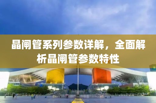 晶闸管系列参数详解，全面解析晶闸管参数特性