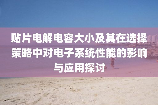 贴片电解电容大小及其在选择策略中对电子系统性能的影响与应用探讨