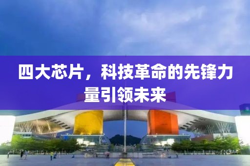 四大芯片，科技革命的先锋力量引领未来