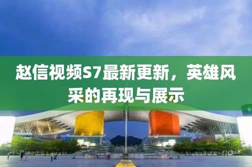 赵信视频S7最新更新，英雄风采的再现与展示