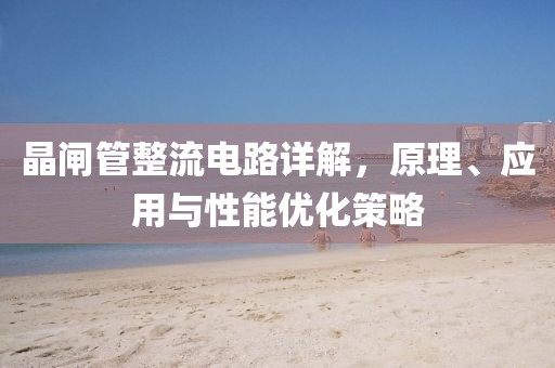 晶闸管整流电路详解，原理、应用与性能优化策略