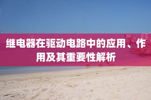 继电器在驱动电路中的应用、作用及其重要性解析