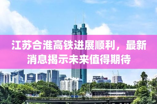 江苏合淮高铁进展顺利，最新消息揭示未来值得期待