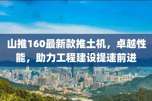 山推160最新款推土机，卓越性能，助力工程建设提速前进