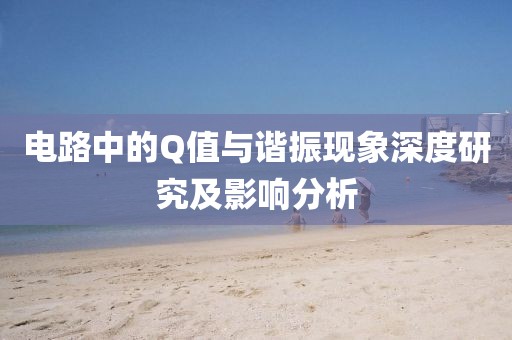 电路中的Q值与谐振现象深度研究及影响分析
