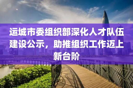 运城市委组织部深化人才队伍建设公示，助推组织工作迈上新台阶