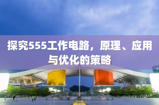 探究555工作电路，原理、应用与优化的策略