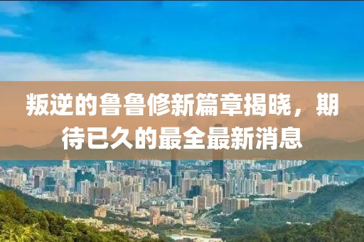 叛逆的鲁鲁修新篇章揭晓，期待已久的最全最新消息