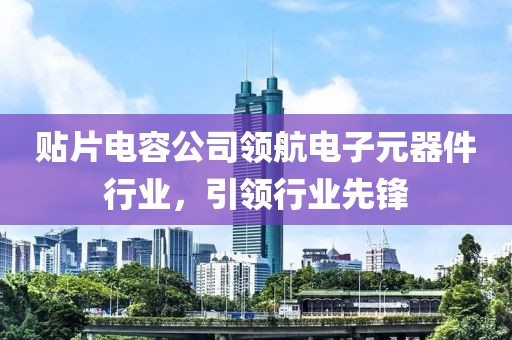 贴片电容公司领航电子元器件行业，引领行业先锋