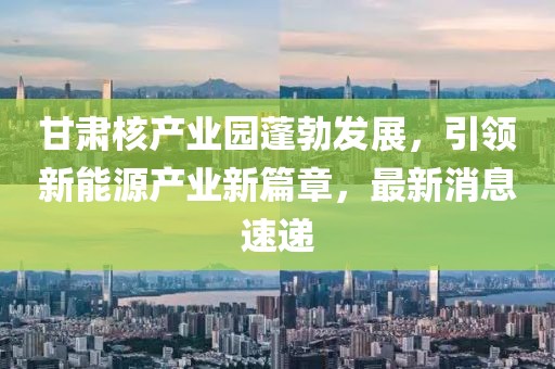 甘肃核产业园蓬勃发展，引领新能源产业新篇章，最新消息速递