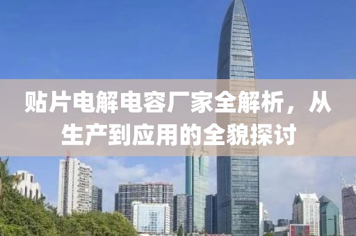 贴片电解电容厂家全解析，从生产到应用的全貌探讨