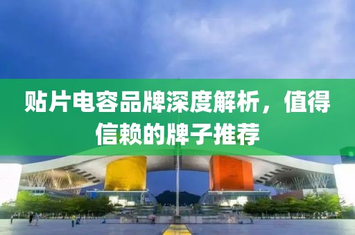 贴片电容品牌深度解析，值得信赖的牌子推荐