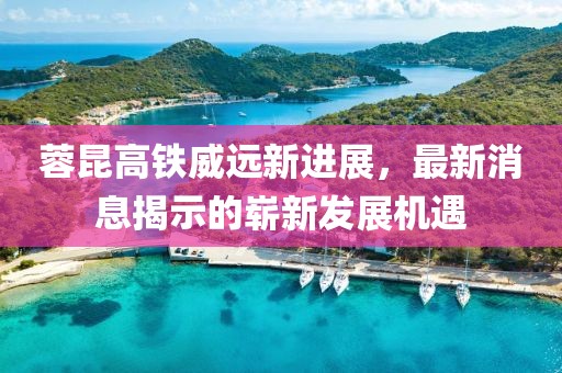 蓉昆高铁威远新进展，最新消息揭示的崭新发展机遇