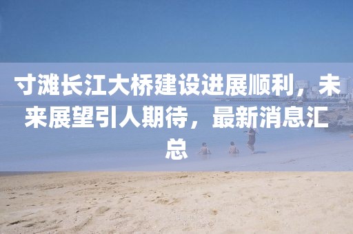 寸滩长江大桥建设进展顺利，未来展望引人期待，最新消息汇总