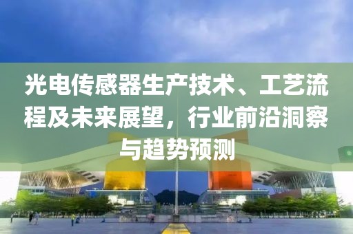 光电传感器生产技术、工艺流程及未来展望，行业前沿洞察与趋势预测