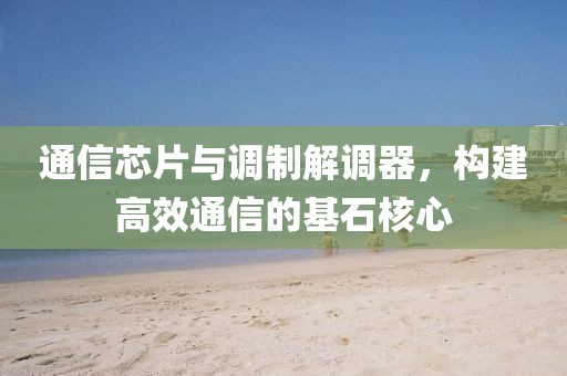 通信芯片与调制解调器，构建高效通信的基石核心