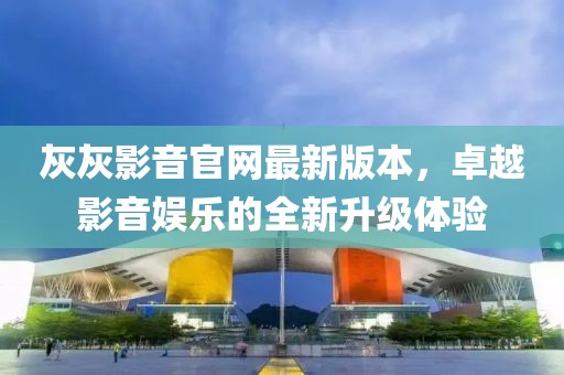 灰灰影音官网最新版本，卓越影音娱乐的全新升级体验