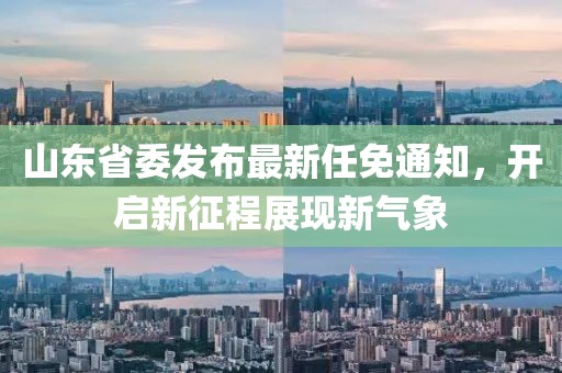 山东省委发布最新任免通知，开启新征程展现新气象