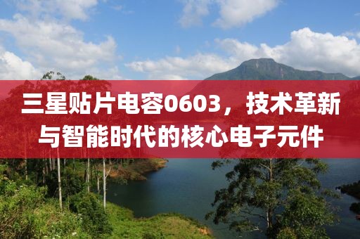 三星贴片电容0603，技术革新与智能时代的核心电子元件