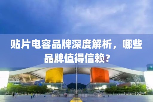 贴片电容品牌深度解析，哪些品牌值得信赖？