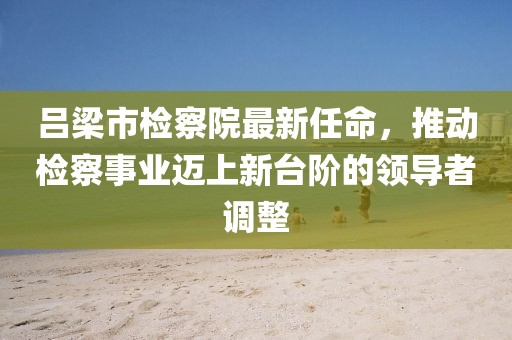 吕梁市检察院最新任命，推动检察事业迈上新台阶的领导者调整