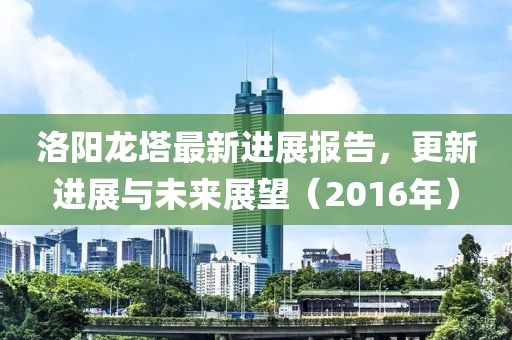洛阳龙塔最新进展报告，更新进展与未来展望（2016年）